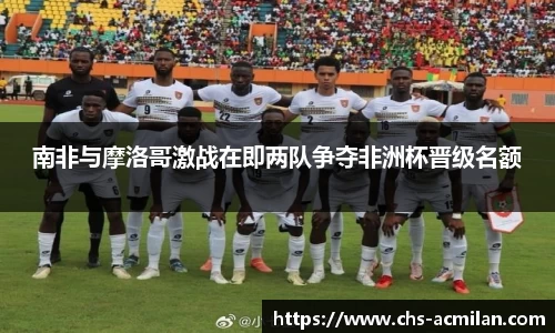 南非与摩洛哥激战在即两队争夺非洲杯晋级名额